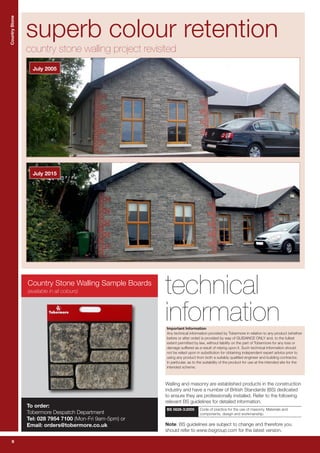 6
CountryStoneCountryStone
6
technical
information
Walling and masonry are established products in the construction
industry and have a number of British Standards (BS) dedicated
to ensure they are professionally installed. Refer to the following
relevant BS guidelines for detailed information.
BS 5628-3:2005 Code of practice for the use of masonry. Materials and
components, design and workmanship.
Note: BS guidelines are subject to change and therefore you
should refer to www.bsigroup.com for the latest version.
superb colour retention
country stone walling project revisited
July 2015
July 2005
Important Information
Any technical information provided by Tobermore in relation to any product (whether
before or after order) is provided by way of GUIDANCE ONLY and, to the fullest
extent permitted by law, without liability on the part of Tobermore for any loss or
damage suffered as a result of relying upon it. Such technical information should
not be relied upon in substitution for obtaining independent expert advice prior to
using any product from both a suitably qualified engineer and building contractor,
in particular, as to the suitability of the product for use at the intended site for the
intended scheme.
Country Stone Walling Sample Boards
To order:
Tobermore Despatch Department
Tel: 028 7954 7100 (Mon-Fri 9am-5pm) or
Email: orders@tobermore.co.uk
(available in all colours)
 