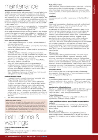 7
CountryStone
visit www.tobermore.co.uk | call us 0844 800 5736 | follow us
visit www.tobermore.co.uk | call us 0844 800 5736 | follow us
CountryStone
7
maintenance
instructions &
warnings
Product Information
Within Tobermore, design and development of products is a continuing
process, and product information is subject to change without
notice. Accordingly, please check with Tobermore to ensure that the
product information you have represents the most up-to-date product
information.
Installation
All products should be installed in accordance with the latest British
Standard.
Colour
Tobermore produces paving and walling products with excellent density
and durability, however, as with all concrete products, slight colour
variations and/or weathering may occur.
Although every effort is made to ensure consistency of product colour,
variations between production batches can occur. In particular single
colours such as Red, Charcoal, Buff, Natural and Golden will have
variations if products are ordered at different times. Tobermore therefore
recommends that when purchasing products, especially in larger
quantities, they all come from the same batch and that products are
thoroughly mixed on site by drawing from a minimum of 3 pallets.
The colour of new paving blocks, flags and walling products will inevitably
vary compared to those which have been laid for a period of time.
All colour illustrations in Tobermore’s brochures are as accurate as the
printing process will allow. For a more accurate colour match refer to
actual product samples available from any of Tobermore’s Paving and
Walling Centres.
Efflorescence
Efflorescence is a white crystalline deposit that occurs naturally on
the surface of concrete materials. Tobermore use market leading
technology to significantly suppress the occurrence of efflorescence,
however, if it occurs, it may mask the colour of the product for a period
of time, but tends to be washed away gradually by rain. Tobermore do
not replace products with efflorescence. Packs of products which have
had packaging removed should always be re-covered with appropriate
packaging to prevent the occurrence of secondary efflorescence.
Surface Scratches
Minor scuffs or bruises may occur during installation (for example,
during any plate vibrating process). In Tobermore’s experience, these
marks usually weather off through time.
Ordering
To avoid waste, please ensure that your contractor accurately measures
the area on site before ordering products. In Tobermore’s experience,
dimensions taken from a project plan can vary significantly from the final
layout.
Manufacturing & Quality Systems
Tobermore is a BS EN ISO 9001:2000 and BS EN ISO 14001 registered
company. Tobermore uses an integrated mwanagement system to
manage all health & safety and environmental issues.
Product Maintenance
Routine cleaning and maintenance is required to keep the overall
appearance of products in pristine condition.
Laying multi-blend coloured paving blocks, flags and walling
products
To achieve an even blend of colour when laying multi-blend paving
blocks, flags and walling products, it is desirable to mix from 3 or 4
different pallets.
Queries & Complaints
Please contact one of Tobermore’s Paving & Walling Centres or
offices (contact details at www.tobermore.co.uk) with any queries or
complaints. Any complaints must be notified to Tobermore without
delay.
Movement Joints and Mortar Guidance
1.	 NHBC recommends that walls constructed of concrete facing bricks
should have vertical movement joints included every 6m to allow for
drying /shrinkage. These should be planned in prior to commencing
any construction so they can be concealed behind down pipes etc. and
ensure the aesthetic of the building is maintained. Movement joints can
possibly be placed at greater lengths but this decision must be taken by
the architect/engineer on the scheme in accordance with BS EN 1996-
1-1 and PD6697:2010.
2.	 It is important to ensure that the mortar specified for the construction
is suitable for the contract, see table 15 of PD6697:2010 – class M4 is
recommended for normal external facing brick walls.
3.	 We would recommend that you discuss this guidance with all parties
involved in the design, construction and installation of this scheme. We
also recommend that you refer to BS EN 1996-1-1 and PD6697:2010.
4.	 Specific professional advice should be obtained at all times before
commencing building work.
Good Practice during Construction
•	 If mortar dry’s on the surface of the bricks it will stain the product
and may not be removed.
•	 Mortar extruding from joints should be removed when the mortar is
wet and during the process of laying.
•	 Any mortar smears on the brick surface should be removed by dry
or wet brushing.
•	 Scaffolding should be installed as per regulatory instructions.
Please note that mortar can drop and hit the scaffolding and then
also go onto the wall. You should inspect the work area at all times
to ensure the brick surface remains mortar free.
•	 When it rains be careful that any wet mortar on the scaffolding
does not get ‘splashed’ onto the wall.
•	 When work stops or is interrupted by inclement weather
conditions, brickwork should be protected immediately with
polythene sheeting that is held in place with a suitable fixing. If new
brickwork is not protected efflorescence, patchy mortar colour,
patchy brickwork and staining can occur.
•	 Bricks should always be covered with polythene sheets to avoid
getting damp or dirty when not being used.
General Cleaning Advice
•	 It is always important to keep bricks as clean as possible while
laying and tooling. See Good Practice above.
•	 If mortar has been allowed to dry on the surface of the bricks
the options you have to clean it off are as follows; Each process
should be tested first and should ensure the facing bricks are
not damaged - a. Dry brushing b. Wet brushing c. Using a ‘like
coloured’ brick to rub the stained brick d. Pressure washing -
should only be used as a last resort as it will damage the surface
and the mortar joint if not completed correctly (this method cannot
be attempted until the area has been allowed to set for a minimum
of 7 days)
•	 Acid cleaning should be avoided.
Vibrant long-lasting colours*
Tobermore only use high quality Iron Oxide pigments, (which are made to BS EN
12878), to produce our strong, vibrant and deep colours. Our state-of-the-art
equipment makes our products extremely dense thus ensuring that our colours
remain intact for very long periods. For example when we examine products which
are 10 years old we can see that the colour retention is excellent. Tobermore
would recommend that to maintain the colour and quality of product a regular
maintenance programme is carried out on all projects.
CORE TERMS (PAVING & WALLING)
Product
All products should be carefully inspected for defects or damage upon
delivery and prior to being laid or fitted.
 