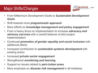 Major Shifts/Changes
• From Millennium Development Goals to Sustainable Development
Goals
• Shift towards more programmatic approach
• More efforts on knowledge management and policy engagement
• From a heavy focus on implementation to increase advocacy and
advisory services with a careful balance of pilot project
implementation.
• Continued promotion of gender equality and social inclusion with
additional efforts
• Increased contribution to sustainable systems development with
existing actors
• Increased private sector engagement
• Strengthened monitoring and learning
• Support on issues related to peri-/urban areas
• More emphasis on disaster risk management in all initiatives
 