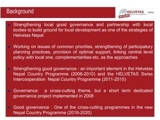 Strengthening local good governance and partnership with local
bodies to build ground for local development as one of the strategies of
Helvetas Nepal
Working on issues of common priorities, strengthening of participatory
planning practices, provision of optimal support, linking central level
policy with local one, complementarities etc. as the approaches
Strengthening good governance : an important element in the Helvetas
Nepal Country Programme (2006-2010) and the HELVETAS Swiss
Intercooperation Nepal Country Programme (2011-2015)
Governance: a cross-cutting theme, but a short term dedicated
governance project implemented in 2008
Good governance : One of the cross-cutting programmes in the new
Nepal Country Programme (2016-2020)
Background
 