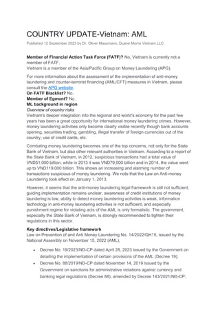COUNTRY UPDATE-Vietnam: AML
Published 12 September 2023 by Dr. Oliver Massmann, Duane Morris Vietnam LLC
Member of Financial Action Task Force (FATF)? No, Vietnam is currently not a
member of FATF.
Vietnam is a member of the Asia/Pacific Group on Money Laundering (APG).
For more information about the assessment of the implementation of anti-money
laundering and counter-terrorist financing (AML/CFT) measures in Vietnam, please
consult the APG website.
On FATF Blacklist? No.
Member of Egmont? No.
ML background in region
Overview of country risks
Vietnam's deeper integration into the regional and world's economy for the past few
years has been a great opportunity for international money laundering crimes. However,
money laundering activities only become clearly visible recently though bank accounts
opening, securities trading, gambling, illegal transfer of foreign currencies out of the
country, use of credit cards, etc.
Combating money laundering becomes one of the top concerns, not only for the State
Bank of Vietnam, but also other relevant authorities in Vietnam. According to a report of
the State Bank of Vietnam, in 2012, suspicious transactions had a total value of
VND51,000 billion, while in 2013 it was VND79,000 billion and in 2014, the value went
up to VND119,000 billion. This shows an increasing and alarming number of
transactions suspicious of money laundering. We note that the Law on Anti-money
Laundering took effect on January 1, 2013.
However, it seems that the anti-money laundering legal framework is still not sufficient,
guiding implementation remains unclear, awareness of credit institutions of money
laundering is low, ability to detect money laundering activities is weak, information
technology in anti-money laundering activities is not sufficient, and especially
punishment regime for violating acts of the AML is only formalistic. The government,
especially the State Bank of Vietnam, is strongly recommended to tighten their
regulations in this sector.
Key directives/Legislative framework
Law on Prevention of and Anti Money Laundering No. 14/2022/QH15, issued by the
National Assembly on November 15, 2022 (AML);
• Decree No. 19/2023/ND-CP dated April 28, 2023 issued by the Government on
detailing the implementation of certain provisions of the AML (Decree 19);
• Decree No. 88/2019/ND-CP dated November 14, 2019 issued by the
Government on sanctions for administrative violations against currency and
banking legal regulations (Decree 88), amended by Decree 143/2021/NĐ-CP;
 