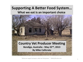 1
Supporting A Better Food System…
What we eat is an important choice
Country Vet Producer Meeting
Bendigo, Australia - May 22nd, 2013
By Mike Callicrate
"What we support prospers, what we feed grows." - MikeCallicrate.com
 