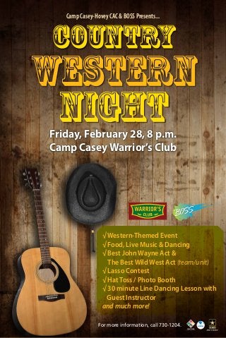 Camp Casey-Hovey CAC & BOSS Presents...

Country

Western
Night
Friday, February 28, 8 p.m.
Camp Casey Warrior’s Club

√ Western-Themed Event
√ Food, Live Music & Dancing
√ Best John Wayne Act &
The Best Wild West Act (team/unit)
√ Lasso Contest
√ Hat Toss / Photo Booth
√ 30 minute Line Dancing Lesson with 	
	 Guest Instructor
and much more!
For more information, call 730-1204.

 