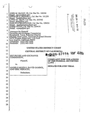 1   J.OHN M;McCOY, ill, Cal. BarNo. 1.66244                      o.~                                                    !.'
   : Email: mccoY.i@.sec.gov	
                                                                  --
                                                                                      .~	

                                                                              c-.. r     •
                                                                                                  ..-..>
                                                                                                  ~
 2 SPENCER E: B'END~LL, Cal. Bar No. 181220	                      I
                                                                  I
                                                                  I
                                                                             lquot;quot;~
                                                                              ; : ... J
                                                                                                  ~
                                                                                                  ~
                                                                                                              I
                                                                                                            . !
                                                                                                                         :
     Email: bendells~sec.gov                                                  -t~
                                                                                                   ~
 3 LYNN M. DEAN, Ca[ Bar. No. 205562	
 4
         Email: deanl@se9.gov	
         SAMPUATHASNquot;ANON, Cal. B(lrNo. 198430	
                                                                          ,.....::0<::
                                                                          0'>quot;.,
                                                                          V,rquot;·
                                                                          :~:2 ~::-:
                                                                           ;::; ...'quot;,r.,.'l
                                                                                                   %
                                                                                                      I
                                                                                                    .r; ­
                                                                                                                  ,
                                                                                                                  -
                                                                                                                  -rl

                                                                                                                  rr1
                                                                                                                         ~

                                                                                                                        ':
                                                                           c;..-'-'-'
    ,En:ai1: ._pJJ.~th~anons@sec.gov	                                      r  o
                                                                                  7'         ~      ~
                                                                                                                  0
                                                                                                     ­-
                                                                                  quot;


                                                                           rquot;--'                     :J5;
                                                                            (r,~'-')
 5· .PARIS WYNNhCal. BarNo. -224418	                                      .VI n   -~

     Email: wynnPl&sec.gov                                                            l~n             .­
                                                                                      r t-'           Ul
                                                                                      -~              Q
                                                                                      :-W';ll'
 6 . Attomeys for Plaintiff                                                                  -


 7 Securities and Exchange Commission

   Rqsalind R. }y:son, Regional Dire(~tOf .

 8 Michele Wem La~e, ASSOcIate R~~glOna1 DIrector

   5670'·Wilshil'e BoUlevar'k 11th Floor

 9 Los Angeles, California >'0036
       . Telephone: (323) 965-3998
10       fac~r.rrile: (323)965-3908
11	                                                       .
                             UNITED STATES DISTRICT COURT
12	                                                       .
                           CENTRAL DISTRICT OF. CAL!F10RNIA   '
13
14
        'SECURITIES AND EXCHANGE '
         COIvIMISSION,
                                            _   ~J~.9,~ 0 ~ 9 ~ ~
                                                     ;
15                                              COMPL1UNT FOR VIOLATIONS
                    Plaintiff,	                 OF THE: FEDERAL SECURITIES
                                                LAWS:I
16            vs.
                                                DEMAN!» FOR JURy TRIAL
17 ',ANGELO MOZIL~ DAVID SA:l1BOL,                  ,
18 AND BlUe SlERA.;KI,
                    Defendants.
19
20
21
22
23	                                                  I,
                                                     i

24
25 '
26 .
27 .
28

      i '.
 