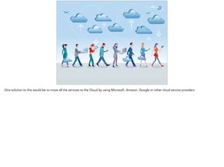 One solution to this would be to move all the services to the Cloud by using Microsoft, Amazon, Google or other cloud service providers 
 