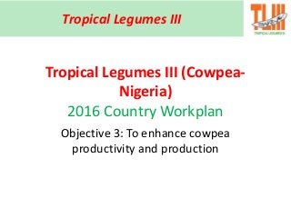Tropical Legumes III (Cowpea-
Nigeria)
2016 Country Workplan
Objective 3: To enhance cowpea
productivity and production
Tropical Legumes III
 