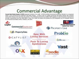 Commercial Advantage Counts Real Estate boasts 3 CCIM  designated members of our staff.  A CCIM (Certified Commercial Investment Member) is a recognized expert in the commercial and investment real estate industry.  A CCIM is part of a global commercial real estate network with members across North America and more than 30 countries. This professional network has enabled CCIM members to close thousands of transactions annually, representing more than $200 billion in value. As a result, the experts who possess the CCIM designation are an invaluable resource for commercial real estate owners, investors, and users. ONLINE COMPREHENSIVE MARKETING TOOLS 