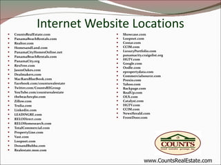 Internet Website Locations CountsRealEstate.com PanamaBeachRentals.com Realtor.com HomesandLand.com PanamaCityHomesOnline.net PanamaBeachRentals.com PanamaCity.org RexFree.com JasonOakes.com Dealmakers.com MacRaesBlueBook.com Facebook.com/countsrealestate Twitter.com/CountsREGroup YouTube.com/countsrealestate thebeaches360.com Zillow.com Trulia.com Linkedin.com LEADINGRE.com RELODirect.com RELOHomesearch.com TotalCommercial.com PropertyLine.com Vast.com Loopnet.com DonandBubba.com Realestate.msn.com Showcase.com Loopnet.com Costar.com CCIM.com LuxuryPortfolio.com panamacity.craigslist.org HGTV.com Google.com Oodle.com epropertydata.com Commercialsource.com Proxio.com Yahoo.com Backpage.com RealUp.com OLX.com Catalyst.com HGTV.com CCIM.com NewsHerald.com FrontDoor.com www.CountsRealEstate.com 