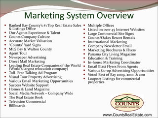 Marketing System Overview Ranked Bay County’s #1 Top Real Estate Sales & Listings Office Our Agents Experience & Talent Counts Company Culture Accurate Market Valuation “ Counts” Yard Signs MLS Bay & Walton County Agent Tour Newspaper Advertising Direct Mail Marketing Leading Real Estate Companies of the World (World’s largest relocation company) Toll- Free Talking Ad Program Visual Tour Property Advertising Various Email Marketing Opportunities Success Website Support Homes & Land Magazine Social Media Network – Company Wide The Real Estate Book Television Commercial Billboards Multiple Offices Listed on over 45 Internet Websites Large Commercial Site Signs Counts/Oakes Resort Rentals International Marketing Company Newsletter Email Marketing Brochures & Flyers Panama City Living Magazine Education & Training  In-house Marketing Coordinator Email Blast Flyers From Agents Various Co-op Advertising Opportunities Voted Best of Bay 2009, 2010, & 2011 Loopnet Listings for commercial properties www.CountsRealEstate.com 