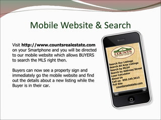 Mobile Website & Search Search Our Listings Search All Area Listings Search by MLS# Search by Address/Street Loan Calculator About Us Call us:  850.249.3615 Full Site countsrealestate.com Visit  http://www.countsrealestate.com   on your Smartphone and you will be directed to our mobile website which allows BUYERS to search the MLS right then.  Buyers can now see a property sign and immediately go the mobile website and find out the details about a new listing while the Buyer is in their car. 