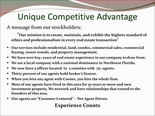 Unique Competitive Advantage A message from our stockholders:  “ Our mission is to create, maintain, and exhibit the highest standard of ethics and professionalism in every real estate transaction” Our services include residential, land, condos, commercial sales, commercial leasing, resort rentals, and property management. We have over 625+ years of real estate experience in our company to draw from. We are a local company with a national dominance in Northwest Florida. We now have 5 offices located  in  2 counties with  75+ agents. Thirty percent of our agents hold broker’s license. When you hire any agent with Counts, you hire the whole firm. Most of our agents have lived in this area for 30 years or more and own investment property. We network and have relationships that extend to the founders of this area. Our agents are “Customer Centered” – Not Agent Driven. Experience Counts 