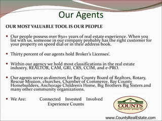 Our Agents OUR MOST VALUABLE TOOL IS OUR PEOPLE Our people possess over 850+ years of real estate experience. When you list with us, someone in our company probably has the right customer for your property on speed dial or in their address book. Thirty percent of our agents hold Broker’s Licenses‘. Within our agency we hold most classifications in the real estate industry, REALTOR, CAM, GRI, CRS, CCIM, and e-PRO. Our agents serve as directors for Bay County Board of Realtors, Rotary, Rescue Mission, churches, Chamber of Commerce, Bay County Homebuilders, Anchorage Children’s Home, Big Brothers Big Sisters and many other community organizations. We Are:  Connected  Invested  Involved Experience Counts www.CountsRealEstate.com 