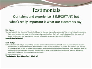 Testimonials Our talent and experience IS IMPORTANT, but what’s really important is what our customers say! Rita Hansen “ I've worked with Rita Hansen of Counts Real Estate for the past 5 years. Every aspect of the my real estate transactions have been handled with great care, honesty, and professionalism. She's fully knowledgeable of the Bay Area real estate environment and is always just a phone call away to answer any question I might have.“  Regards, Paul Wormuth Keith Hodges Keith, Just a note to thank you for your help. As out of town investors we need local help & advise to guide us. When you were recommended to us we had no idea of the investment success you would enable us to achieve. You were our eyes and ears in Panama City. You located all three of our purchases. Two condos and a very hard waterfront lot. A few years later, when we desired to turn our investments into cash, you were able to sell all three properties in record time. We truly believe your expertise in the Panama City market was instrumental in  the success we enjoyed. Thanks Again,  Don & June Ford - Biloxi, MS 