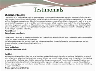 Testimonials Christopher Langille I just wanted to let you know how much we are enjoying our new home and how much we appreciate your help in finding the right place. You are the best!! I have been involved in buying/selling several homes but have never had anyone give us the service you gave us. First, the obvious preparation you did to find out exactly what we were looking for and having the properties ready for us to see was fantastic. Then, you went so far beyond the norm in things you did to help us get the house ready. Trying to handle everything from Baton Rouge would have been so difficult without your help. Who else would have volunteered to go meet the utility folks, to get a piece of mail we needed to intercept, to do so many other things that would have been impossible for us to do long distance. Thanks for a job beyond the call of duty. Pat and Buddy Baton Rouge –now Destin Thanks for the E-Mails and all the additional updates. We’ll standby until we hear from you again. Colleen and I are still excited about Lot 69, and hope it comes through at some point. We’re honored to be working with you. I really and truly appreciate all the time and effort you’ve put into this already, and look forward to hearing from you. Hopefully with good news ;-) Sincerely, Norm and Colleen Maryland soon to be Destin Jan Lintz My husband and I would like to thank you for all your hard work and dedication in the selling of our home. We had tried for several years off and on to sell and had the home in the hands of different real estate firms, but only you came through for us. Your handling of each detail from the listing to the finishing touches of the closing was monumental.  Your tireless efforts paid off in a time when the housing market is at an all time low. You not only met the requested selling price, but exceeded it by several thousand dollars. Now we are enjoying our new home thanks to you. We would consider it a pleasure to recommend you and Counts Real Estate Group to anyone in the future.  Thanks again, John and Patricia 