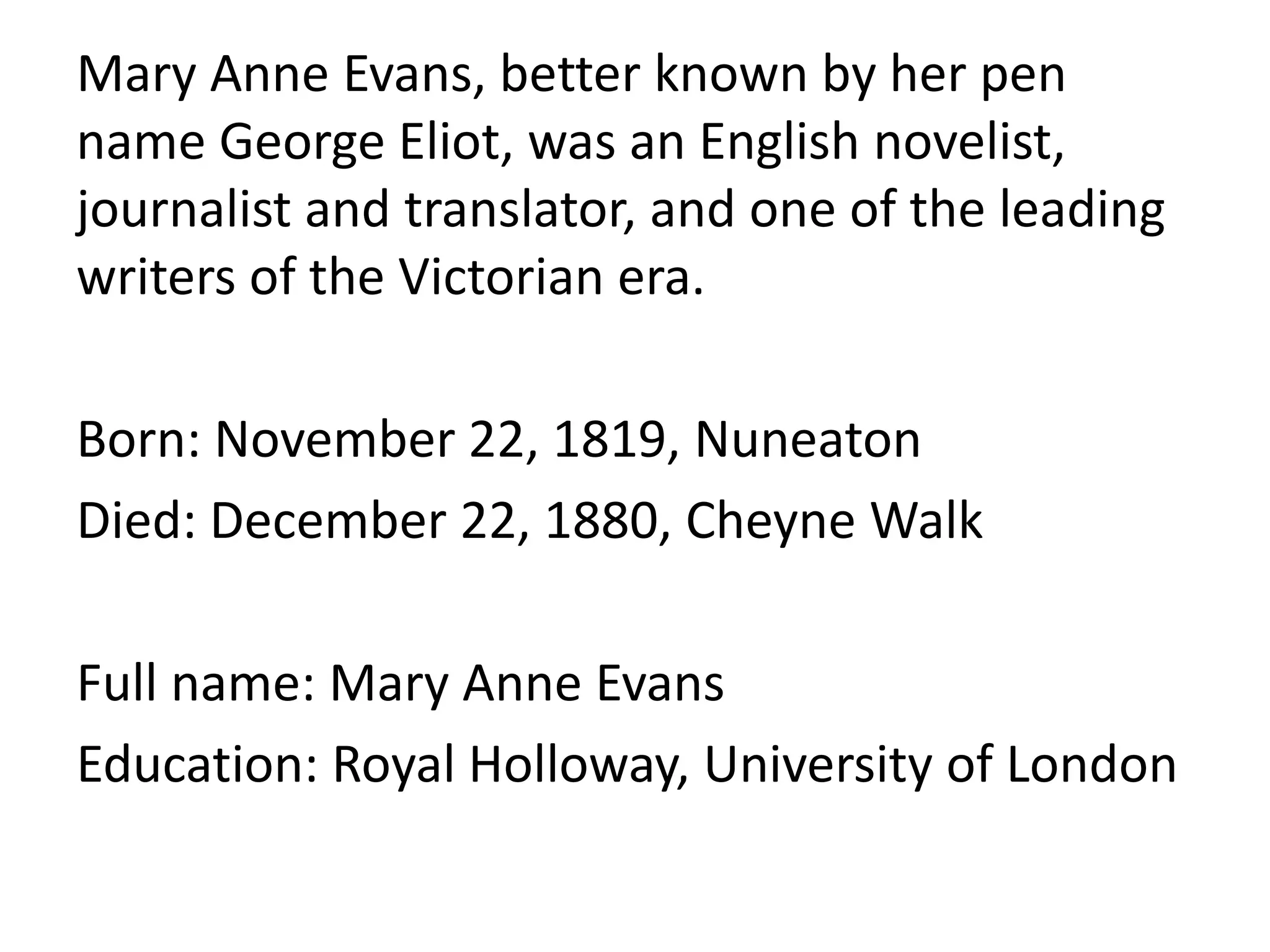 Mary Anne Evans, better known by her pen
name George Eliot, was an English novelist,
journalist and translator, and one of the leading
writers of the Victorian era.
Born: November 22, 1819, Nuneaton
Died: December 22, 1880, Cheyne Walk
Full name: Mary Anne Evans
Education: Royal Holloway, University of London
 