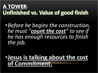 A TOWER: 
Unfinished vs. Value of good finish 
•Before he begins the construction, 
he must “count the cost” to see if 
he has enough resources to finish 
the job. 
•Jesus is talking about the cost 
of Commitment. 
 