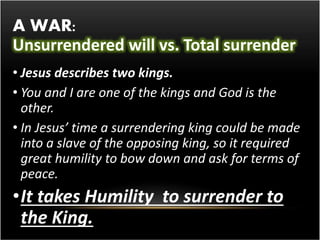 A WAR: 
Unsurrendered will vs. Total surrender 
• Jesus describes two kings. 
• You and I are one of the kings and God is the 
other. 
• In Jesus’ time a surrendering king could be made 
into a slave of the opposing king, so it required 
great humility to bow down and ask for terms of 
peace. 
•It takes Humility to surrender to 
the King. 
 