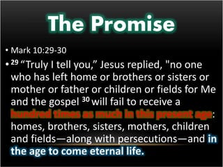 The Promise 
• Mark 10:29-30 
• 29 “Truly I tell you,” Jesus replied, "no one 
who has left home or brothers or sisters or 
mother or father or children or fields for Me 
and the gospel 30 will fail to receive a 
hundred times as much in this present age: 
homes, brothers, sisters, mothers, children 
and fields—along with persecutions—and in 
the age to come eternal life. 
