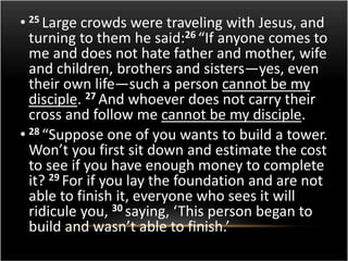 • 25 Large crowds were traveling with Jesus, and 
turning to them he said:26 “If anyone comes to 
me and does not hate father and mother, wife 
and children, brothers and sisters—yes, even 
their own life—such a person cannot be my 
disciple. 27 And whoever does not carry their 
cross and follow me cannot be my disciple. 
• 28 “Suppose one of you wants to build a tower. 
Won’t you first sit down and estimate the cost 
to see if you have enough money to complete 
it? 29 For if you lay the foundation and are not 
able to finish it, everyone who sees it will 
ridicule you, 30 saying, ‘This person began to 
build and wasn’t able to finish.’ 
 