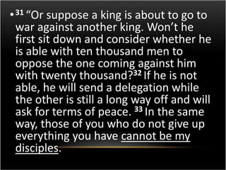• 31 “Or suppose a king is about to go to 
war against another king. Won’t he 
first sit down and consider whether he 
is able with ten thousand men to 
oppose the one coming against him 
with twenty thousand?32 If he is not 
able, he will send a delegation while 
the other is still a long way off and will 
ask for terms of peace. 33 In the same 
way, those of you who do not give up 
everything you have cannot be my 
disciples. 
 