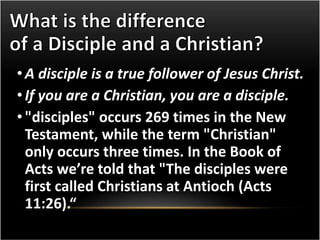 • A disciple is a true follower of Jesus Christ. 
• If you are a Christian, you are a disciple. 
• "disciples" occurs 269 times in the New 
Testament, while the term "Christian" 
only occurs three times. In the Book of 
Acts we’re told that "The disciples were 
first called Christians at Antioch (Acts 
11:26).“ 
 
