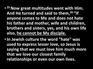 • 25Now great multitudes went with Him. 
And He turned and said to them,26 “If 
anyone comes to Me and does not hate 
his father and mother, wife and children, 
brothers and sisters, yes, and his own life 
also, he cannot be My disciple. 
• In Jewish culture the word "hate" was 
used to express lesser love, so Jesus is 
saying that we must love him much more 
that we love our closest family 
relationships or even our own lives. 
 