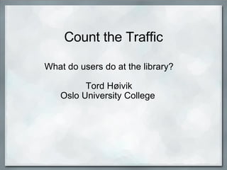 Count the Traffic What do users do at the library?   Tord Høivik Oslo University College  