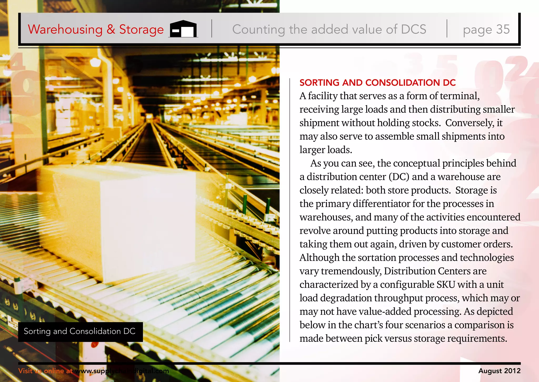 Warehousing & Storage

Counting the added value of DCS

page 35

SORTING AND CONSOLIDATION DC

Sorting and Consolidation DC

Visit us online at www.supplychaindigital.com

A facility that serves as a form of terminal,
receiving large loads and then distributing smaller
shipment without holding stocks. Conversely, it
may also serve to assemble small shipments into
larger loads.
As you can see, the conceptual principles behind
a distribution center (DC) and a warehouse are
closely related: both store products. Storage is
the primary differentiator for the processes in
warehouses, and many of the activities encountered
revolve around putting products into storage and
taking them out again, driven by customer orders.
Although the sortation processes and technologies
vary tremendously, Distribution Centers are
characterized by a configurable SKU with a unit
load degradation throughput process, which may or
may not have value-added processing. As depicted
below in the chart’s four scenarios a comparison is
made between pick versus storage requirements.
August 2012

 