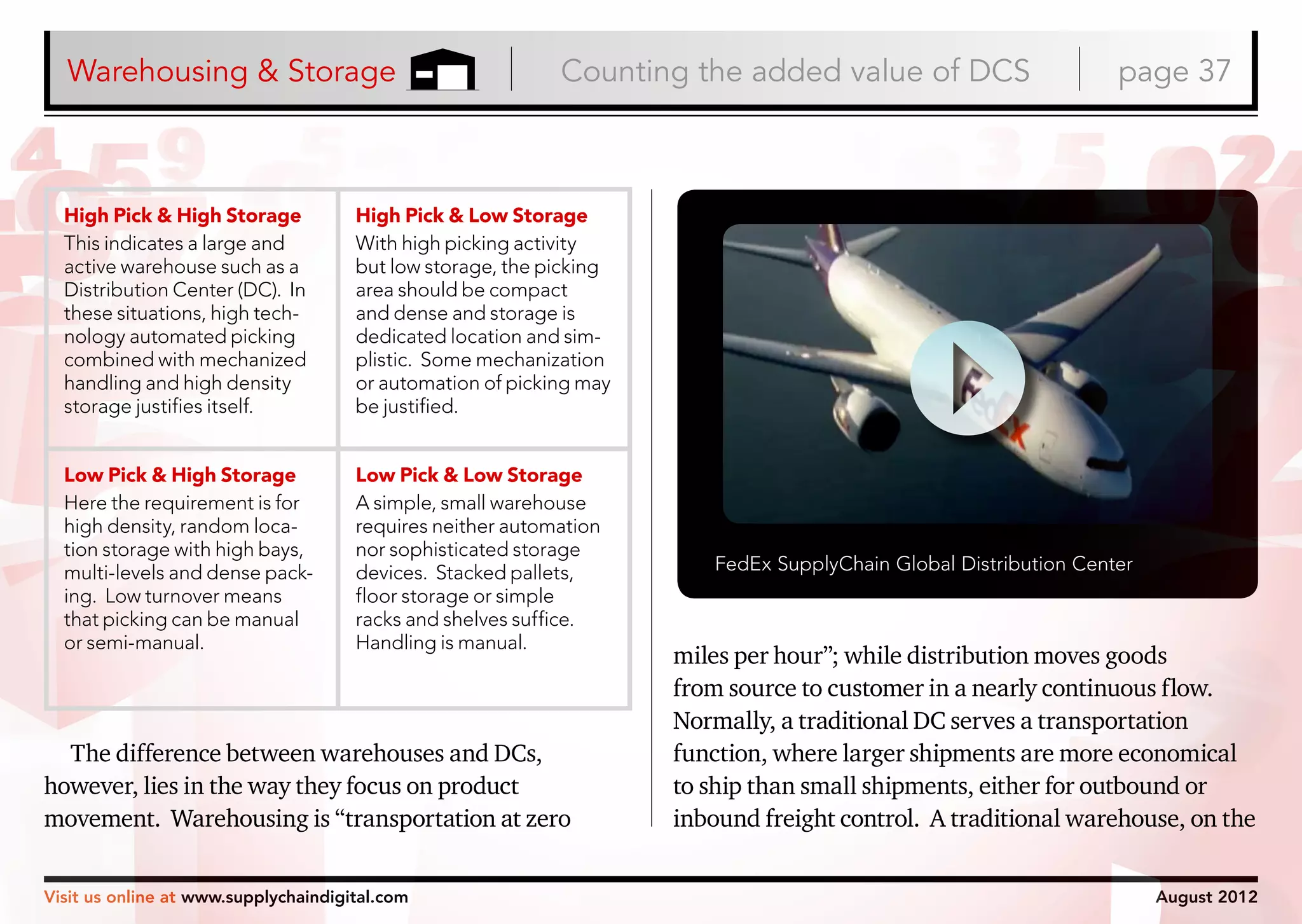 Warehousing & Storage

Counting the added value of DCS

High Pick & High Storage
This indicates a large and
active warehouse such as a
Distribution Center (DC). In
these situations, high technology automated picking
combined with mechanized
handling and high density
storage justifies itself.

High Pick & Low Storage
With high picking activity
but low storage, the picking
area should be compact
and dense and storage is
dedicated location and simplistic. Some mechanization
or automation of picking may
be justified.

Low Pick & High Storage
Here the requirement is for
high density, random location storage with high bays,
multi-levels and dense packing. Low turnover means
that picking can be manual
or semi-manual.

Low Pick & Low Storage
A simple, small warehouse
requires neither automation
nor sophisticated storage
devices. Stacked pallets,
floor storage or simple
racks and shelves suffice.
Handling is manual.

page 37

The difference between warehouses and DCs,
however, lies in the way they focus on product
movement. Warehousing is “transportation at zero
Visit us online at www.supplychaindigital.com

FedEx SupplyChain Global Distribution Center

miles per hour”; while distribution moves goods
from source to customer in a nearly continuous flow.
Normally, a traditional DC serves a transportation
function, where larger shipments are more economical
to ship than small shipments, either for outbound or
inbound freight control. A traditional warehouse, on the
August 2012

 