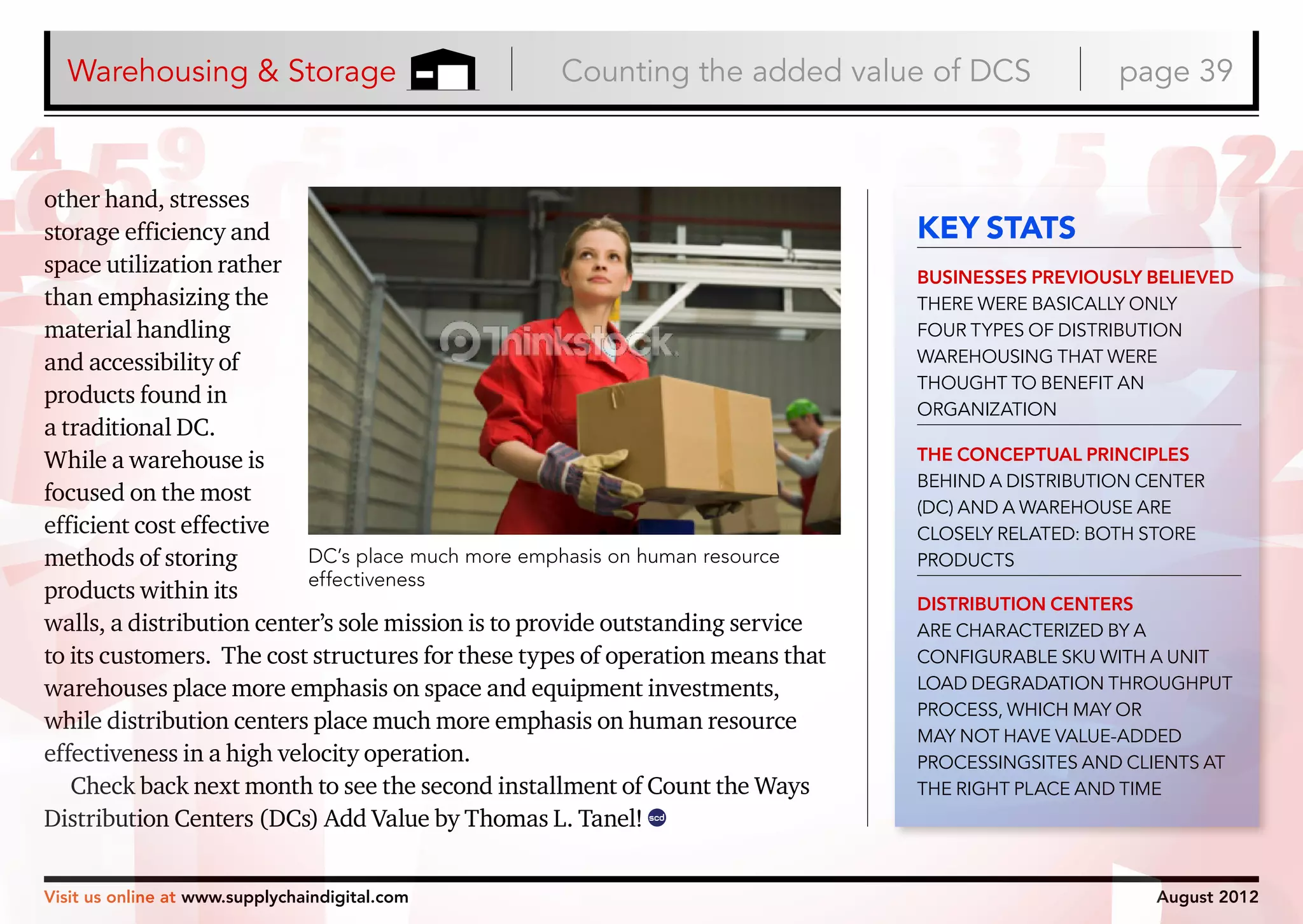 Warehousing & Storage

Counting the added value of DCS

other hand, stresses
storage efficiency and
space utilization rather
than emphasizing the
material handling
and accessibility of
products found in
a traditional DC.
While a warehouse is
focused on the most
efficient cost effective
DC’s place much more emphasis on human resource
methods of storing
effectiveness
products within its
walls, a distribution center’s sole mission is to provide outstanding service
to its customers. The cost structures for these types of operation means that
warehouses place more emphasis on space and equipment investments,
while distribution centers place much more emphasis on human resource
effectiveness in a high velocity operation.
Check back next month to see the second installment of Count the Ways
Distribution Centers (DCs) Add Value by Thomas L. Tanel! scd
Visit us online at www.supplychaindigital.com

page 39

KEY STATS
BUSINESSES PREVIOUSLY BELIEVED
THERE WERE BASICALLY ONLY
FOUR TYPES OF DISTRIBUTION
WAREHOUSING THAT WERE
THOUGHT TO BENEFIT AN
ORGANIZATION
THE CONCEPTUAL PRINCIPLES
BEHIND A DISTRIBUTION CENTER
(DC) AND A WAREHOUSE ARE
CLOSELY RELATED: BOTH STORE
PRODUCTS
DISTRIBUTION CENTERS
ARE CHARACTERIZED BY A
CONFIGURABLE SKU WITH A UNIT
LOAD DEGRADATION THROUGHPUT
PROCESS, WHICH MAY OR
MAY NOT HAVE VALUE-ADDED
PROCESSINGSITES AND CLIENTS AT
THE RIGHT PLACE AND TIME

August 2012

 
