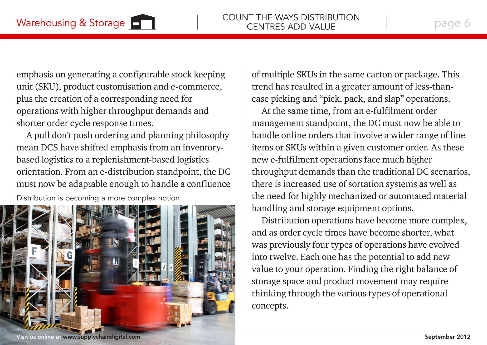 Warehousing & Storage

Count the Ways Distribution
Centres Add Value

emphasis on generating a configurable stock keeping
unit (SKU), product customisation and e-commerce,
plus the creation of a corresponding need for
operations with higher throughput demands and
shorter order cycle response times.
A pull don’t push ordering and planning philosophy
mean DCS have shifted emphasis from an inventorybased logistics to a replenishment-based logistics
orientation. From an e-distribution standpoint, the DC
must now be adaptable enough to handle a confluence
Distribution is becoming a more complex notion

Visit us online at www.supplychaindigital.com

page 6

of multiple SKUs in the same carton or package. This
trend has resulted in a greater amount of less-thancase picking and “pick, pack, and slap” operations.
At the same time, from an e-fulfilment order
management standpoint, the DC must now be able to
handle online orders that involve a wider range of line
items or SKUs within a given customer order. As these
new e-fulfilment operations face much higher
throughput demands than the traditional DC scenarios,
there is increased use of sortation systems as well as
the need for highly mechanized or automated material
handling and storage equipment options.
Distribution operations have become more complex,
and as order cycle times have become shorter, what
was previously four types of operations have evolved
into twelve. Each one has the potential to add new
value to your operation. Finding the right balance of
storage space and product movement may require
thinking through the various types of operational
concepts.
September 2012

 