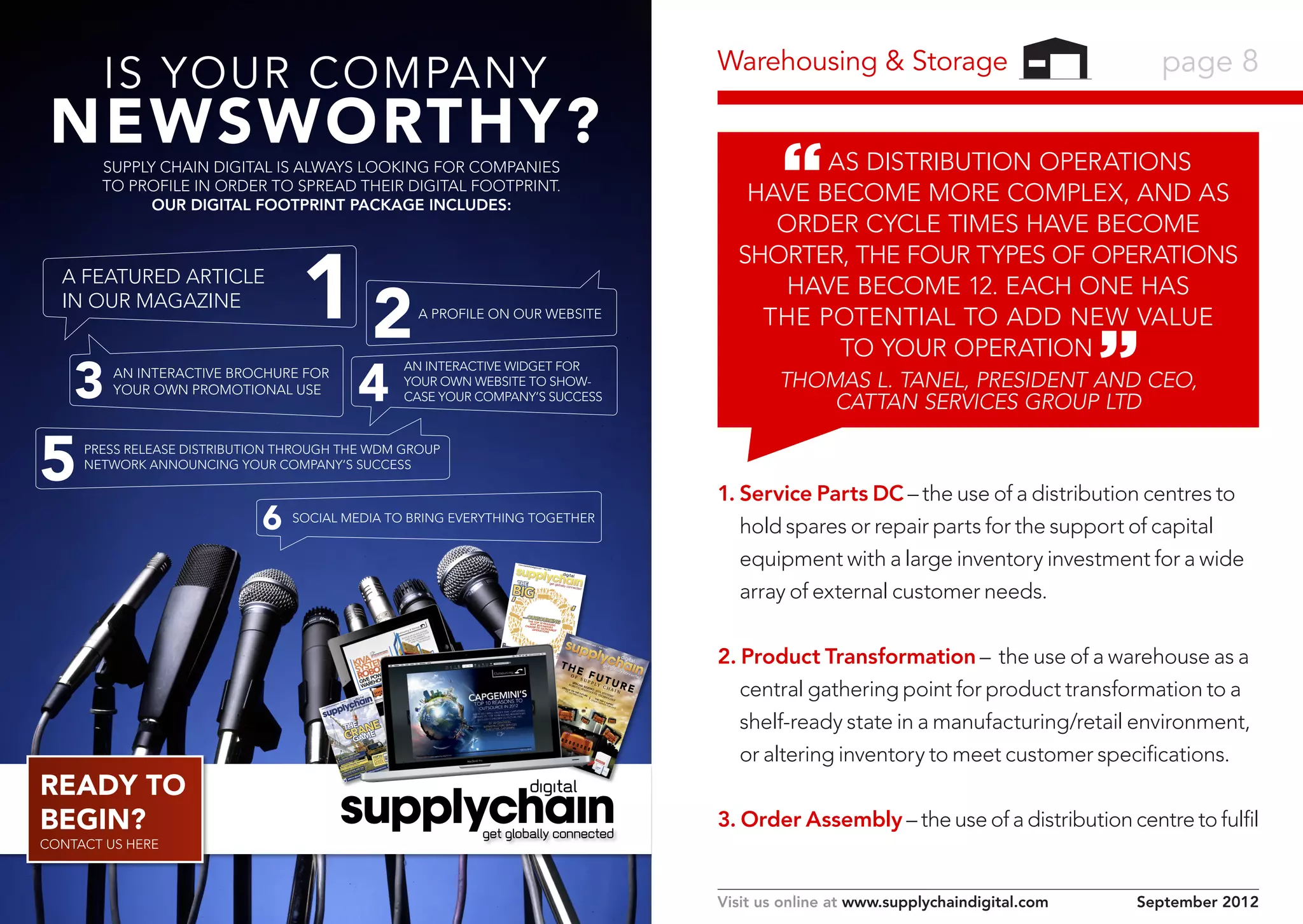 Warehousing & Storage

IS YOUR COMPANY

NEWSWORTHY?

As distribution operations
have become more complex, and as
order cycle times have become
shorter, the four types of operations
have become 12. Each one has
the potential to add new value
to your operation

SUPPLY CHAIN DIGITAL IS ALWAYS LOOKING FOR COMPANIES
TO PROFILE IN ORDER TO SPREAD THEIR DIGITAL FOOTPRINT.
OUR DIGITAL FOOTPRINT PACKAGE INCLUDES:

A FEATURED ARTICLE
IN OUR MAGAZINE

3

5

12
4

AN INTERACTIVE BROCHURE FOR
YOUR OWN PROMOTIONAL USE

page 8

A PROFILE ON OUR WEBSITE

AN INTERACTIVE WIDGET FOR
YOUR OWN WEBSITE TO SHOWCASE YOUR COMPANY’S SUCCESS

Thomas L. Tanel, President and CEO,
Cattan Services Group Ltd

PRESS RELEASE DISTRIBUTION THROUGH THE WDM GROUP
NETWORK ANNOUNCING YOUR COMPANY’S SUCCESS

6

1. Service Parts DC – the use of a distribution centres to
hold spares or repair parts for the support of capital
equipment with a large inventory investment for a wide
array of external customer needs.

SOCIAL MEDIA TO BRING EVERYTHING TOGETHER

www.supply
chaind

igital.com
| Dec
2011

THE

BIG
‘

’

…OUTSO
THE TOP URCING
WHY 10 REASON
CHOOSE BUSINESSES S
TO ‘OUT
OPERAT SOURCE’
IONS

ww

w.s

upply

cha

TH

E F
U
SU

OF

ORAC

.sup
www

plyc

digit

al.co

Nov
m |

201
2

PP

SPEC
ROBO IAL
TIC REPO

LY

TU

CH

R
USHE
ENT
0:
HELP ’S VEM
TOP1LY
ES ERICA MO
E
S
CRAN AM AN
SUPP
CR
AIN
ALLNORTH VE
NAGER
CHOGS
IN OVATI
G MA
INN
SIN NT
BL
CHA ME
URE
Y PUR OC
E
ION
WH D EPR
ECT
D TH
NEE
NN
ANCHAIN
R CO
CADAPLY
PLIE
SUP
SUP
A SYN L
VIS ANCIA
:
FIN
ORT

TOP

PURC

HASI

NG

SOFT

WA
RE

RE

AIN

WAR RT:
LE
EHOU KIVA
OF ON TH
DIS
TRIBUE FUTU
SE TE SYST
EM
TIO
RE
CHNO S’
N
LOGY
TH
CHAIN E TO
P
TREN 5 SU
DS PPLY
FOR
2012

2011

THE NE
CRA E
GAM

READY TO
BEGIN?

| Fe
b

TOP10:
AIR FREIG
HT
COMPANIE
S

SPECIAL
REPORT:
COCA-CO
LA’S PLA
NTBOTT
LE

hain

indigi
tal

.com

THE GLOB
ON REFR AL COLD CHAI
IGERATED
N ALLIA
WAREHOUS NCE
DHL’S
ING
LATIN
LOGISTICS
AMERICA
OPERATION

2. Product Transformation – the use of a warehouse as a
central gathering point for product transformation to a
shelf-ready state in a manufacturing/retail environment,
or altering inventory to meet customer specifications.

L REP

CIA

SPE

3. Order Assembly – the use of a distribution centre to fulfil

CONTACT US HERE

Visit us online at www.supplychaindigital.com

September 2012

 