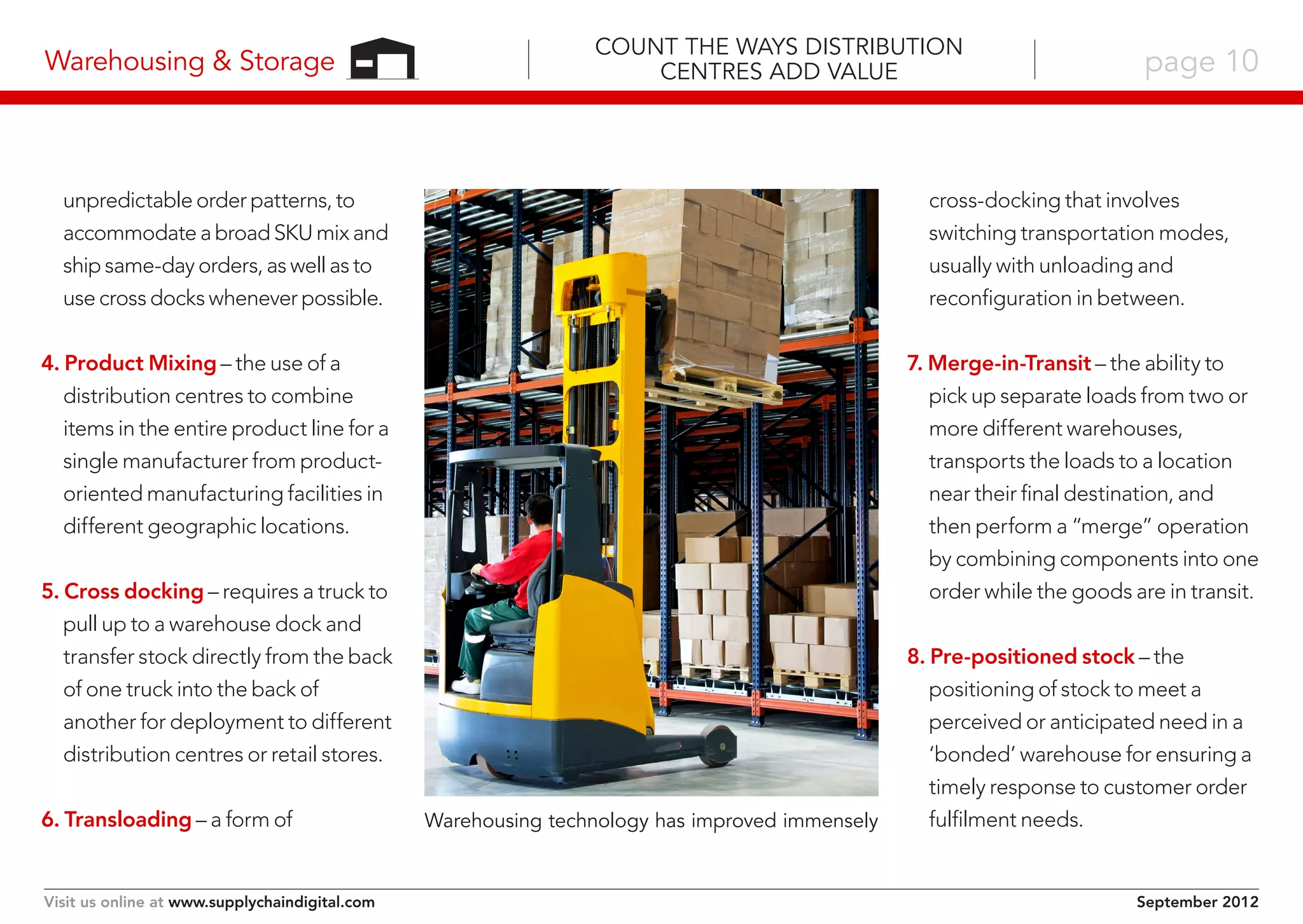 Warehousing & Storage

Count the Ways Distribution
Centres Add Value

unpredictable order patterns, to
accommodate a broad SKU mix and
ship same-day orders, as well as to
use cross docks whenever possible.

cross-docking that involves
switching transportation modes,
usually with unloading and
reconfiguration in between.

4. Product Mixing – the use of a
distribution centres to combine
items in the entire product line for a
single manufacturer from productoriented manufacturing facilities in
different geographic locations.

7. Merge-in-Transit – the ability to
pick up separate loads from two or
more different warehouses,
transports the loads to a location
near their final destination, and
then perform a “merge” operation
by combining components into one
order while the goods are in transit.

5. Cross docking – requires a truck to
pull up to a warehouse dock and
transfer stock directly from the back
of one truck into the back of
another for deployment to different
distribution centres or retail stores.
6. Transloading – a form of

Visit us online at www.supplychaindigital.com

page 10

Warehousing technology has improved immensely

8. Pre-positioned stock – the
positioning of stock to meet a
perceived or anticipated need in a
‘bonded’ warehouse for ensuring a
timely response to customer order
fulfilment needs.

September 2012

 