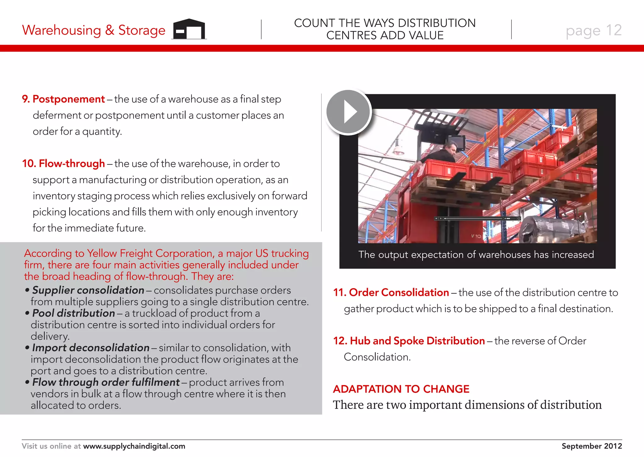 Warehousing & Storage

Count the Ways Distribution
Centres Add Value

page 12

9. Postponement – the use of a warehouse as a final step
deferment or postponement until a customer places an
order for a quantity.
10. Flow-through – the use of the warehouse, in order to
support a manufacturing or distribution operation, as an
inventory staging process which relies exclusively on forward
picking locations and fills them with only enough inventory
for the immediate future.
According to Yellow Freight Corporation, a major US trucking
firm, there are four main activities generally included under
the broad heading of flow-through. They are:
• Supplier consolidation – consolidates purchase orders
from multiple suppliers going to a single distribution centre.
• Pool distribution – a truckload of product from a
distribution centre is sorted into individual orders for
delivery.
• Import deconsolidation – similar to consolidation, with
import deconsolidation the product flow originates at the
port and goes to a distribution centre.
• Flow through order fulfilment – product arrives from
vendors in bulk at a flow through centre where it is then
allocated to orders.

Visit us online at www.supplychaindigital.com

The output expectation of warehouses has increased

11. Order Consolidation – the use of the distribution centre to
gather product which is to be shipped to a final destination.
12. Hub and Spoke Distribution – the reverse of Order
Consolidation.
Adaptation to change

There are two important dimensions of distribution
September 2012

 