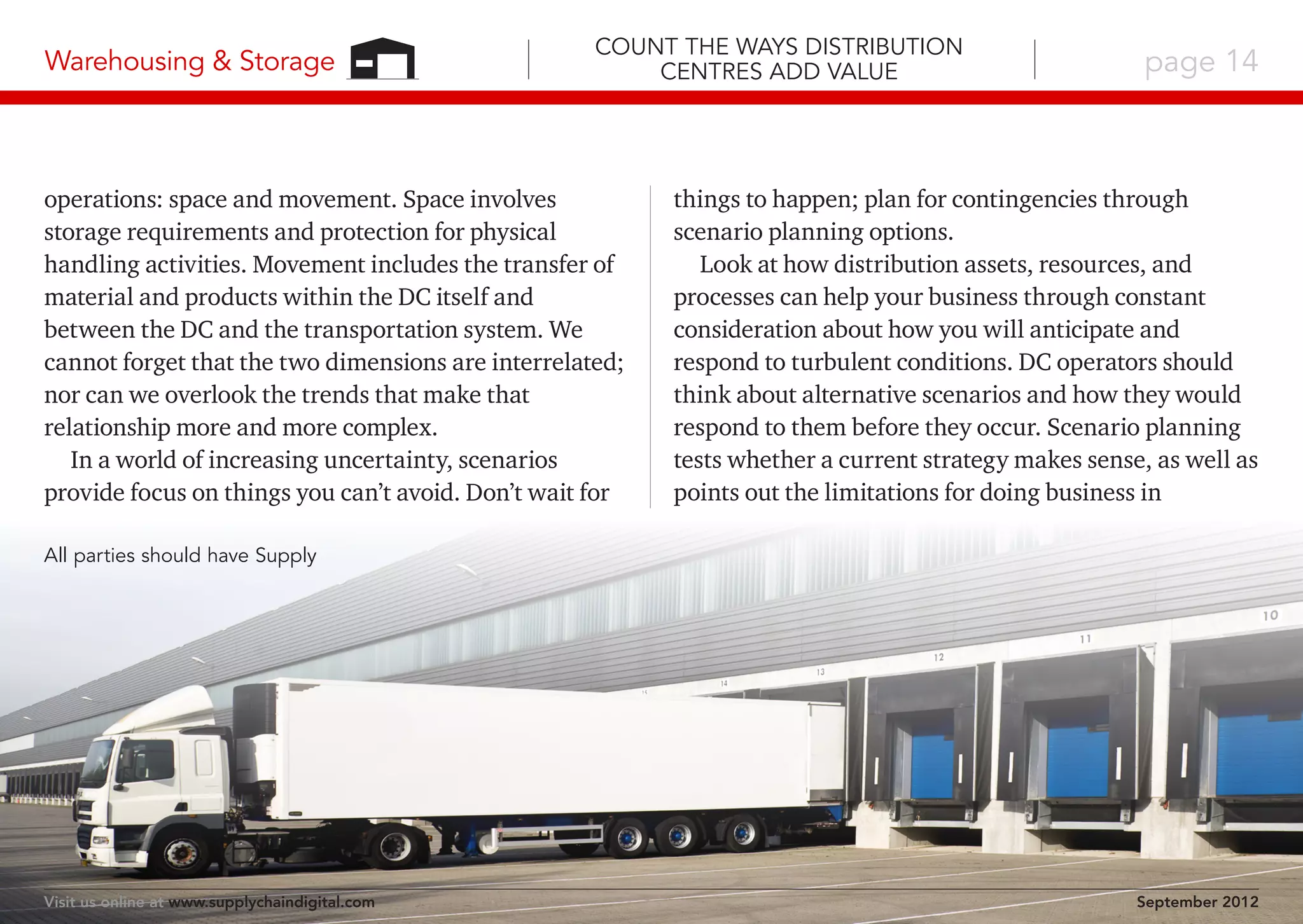 Warehousing & Storage

Count the Ways Distribution
Centres Add Value

operations: space and movement. Space involves
storage requirements and protection for physical
handling activities. Movement includes the transfer of
material and products within the DC itself and
between the DC and the transportation system. We
cannot forget that the two dimensions are interrelated;
nor can we overlook the trends that make that
relationship more and more complex.
In a world of increasing uncertainty, scenarios
provide focus on things you can’t avoid. Don’t wait for

page 14

things to happen; plan for contingencies through
scenario planning options.
Look at how distribution assets, resources, and
processes can help your business through constant
consideration about how you will anticipate and
respond to turbulent conditions. DC operators should
think about alternative scenarios and how they would
respond to them before they occur. Scenario planning
tests whether a current strategy makes sense, as well as
points out the limitations for doing business in

All parties should have Supply

Visit us online at www.supplychaindigital.com

September 2012

 