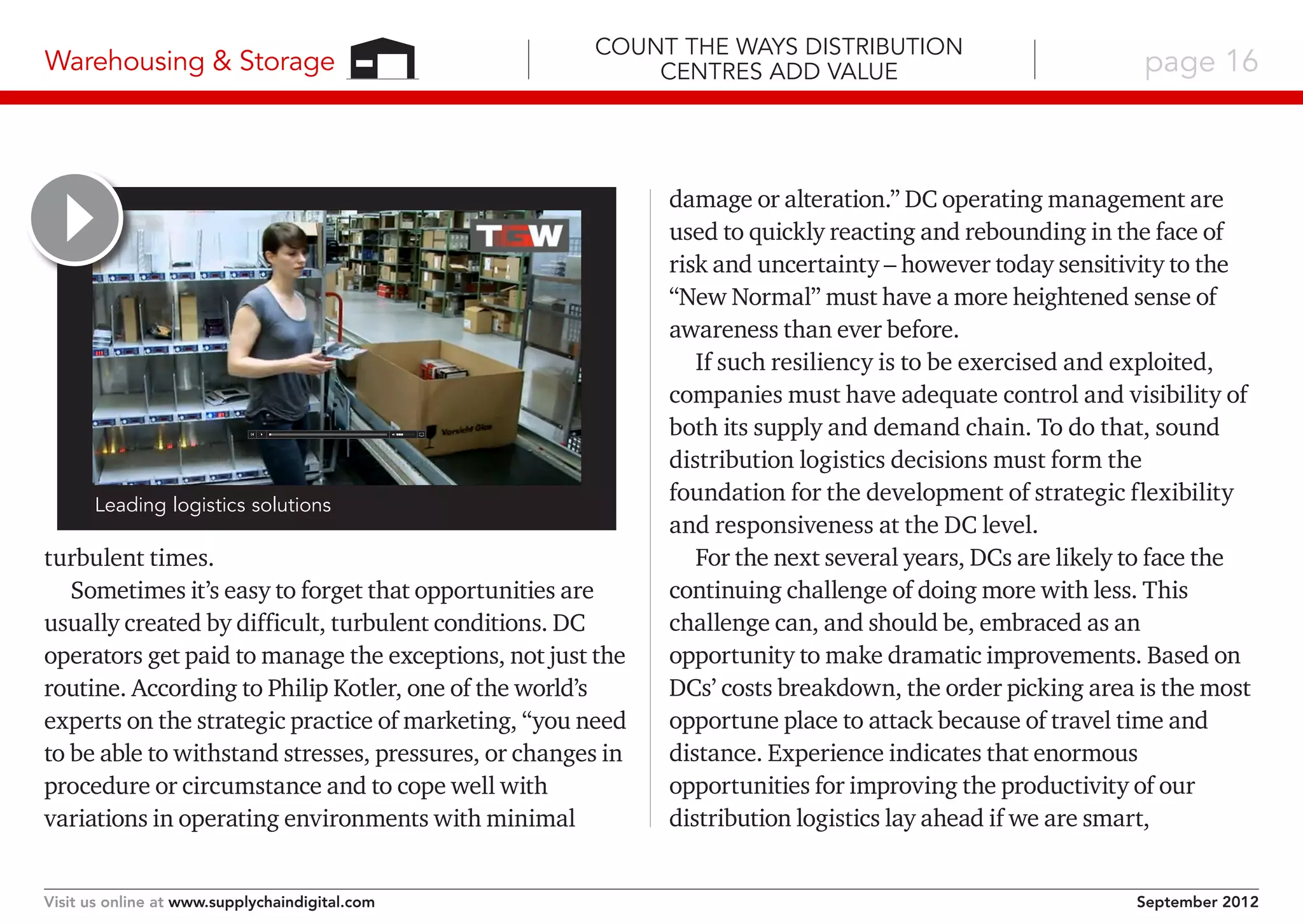 Warehousing & Storage

Count the Ways Distribution
Centres Add Value

Leading logistics solutions

turbulent times.
Sometimes it’s easy to forget that opportunities are
usually created by difficult, turbulent conditions. DC
operators get paid to manage the exceptions, not just the
routine. According to Philip Kotler, one of the world’s
experts on the strategic practice of marketing, “you need
to be able to withstand stresses, pressures, or changes in
procedure or circumstance and to cope well with
variations in operating environments with minimal
Visit us online at www.supplychaindigital.com

page 16

damage or alteration.” DC operating management are
used to quickly reacting and rebounding in the face of
risk and uncertainty – however today sensitivity to the
“New Normal” must have a more heightened sense of
awareness than ever before.
If such resiliency is to be exercised and exploited,
companies must have adequate control and visibility of
both its supply and demand chain. To do that, sound
distribution logistics decisions must form the
foundation for the development of strategic flexibility
and responsiveness at the DC level.
For the next several years, DCs are likely to face the
continuing challenge of doing more with less. This
challenge can, and should be, embraced as an
opportunity to make dramatic improvements. Based on
DCs’ costs breakdown, the order picking area is the most
opportune place to attack because of travel time and
distance. Experience indicates that enormous
opportunities for improving the productivity of our
distribution logistics lay ahead if we are smart,
September 2012

 