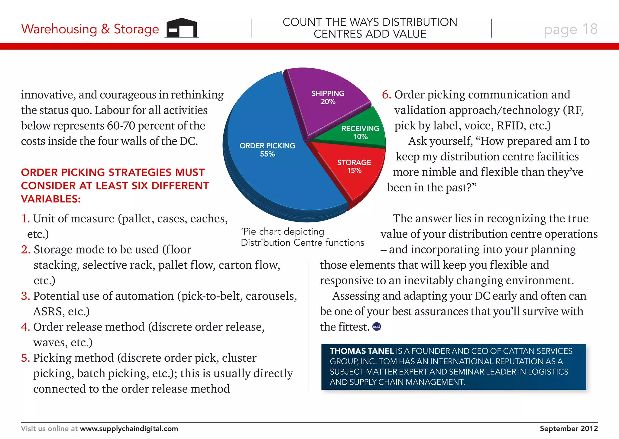 Warehousing & Storage

innovative, and courageous in rethinking
the status quo. Labour for all activities
below represents 60-70 percent of the
costs inside the four walls of the DC.
Order picking strategies must
consider at least six different
variables:

Count the Ways Distribution
Centres Add Value

page 18

6.  rder picking communication and
O
validation approach/technology (RF,
pick by label, voice, RFID, etc.)
Receiving
10%
Ask yourself, “How prepared am I to
keep my distribution centre facilities
Storage
15%
more nimble and flexible than they’ve
been in the past?”

Shipping
20%

Order Picking
55%

The answer lies in recognizing the true
1. Unit of measure (pallet, cases, eaches,
‘Pie chart depicting
value of your distribution centre operations
etc.)
Distribution Centre functions
– and incorporating into your planning
2.  torage mode to be used (floor
S
those elements that will keep you flexible and
stacking, selective rack, pallet flow, carton flow,
responsive to an inevitably changing environment.
etc.)
Assessing and adapting your DC early and often can
3.  otential use of automation (pick-to-belt, carousels,
P
be one of your best assurances that you’ll survive with
ASRS, etc.)
the fittest. scd
4.  rder release method (discrete order release,
O
waves, etc.)
Thomas Tanel is a founder and CEO of CATTAN Services
5.  icking method (discrete order pick, cluster
P
Group, Inc. Tom has an international reputation as a
Subject Matter Expert and Seminar Leader in Logistics
picking, batch picking, etc.); this is usually directly
and Supply Chain Management.
connected to the order release method
Visit us online at www.supplychaindigital.com

September 2012

 
