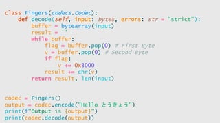 class Fingers(codecs.Codec):
def decode(self, input: bytes, errors: str = "strict"):
buffer = bytearray(input)
result = ''
while buffer:
flag = buffer.pop(0) # First Byte
v = buffer.pop(0) # Second Byte
if flag:
v += 0x3000
result += chr(v)
return result, len(input)
codec = Fingers()
output = codec.encode("Hello とうきょう")
print(f"Output is {output}")
print(codec.decode(output))
 