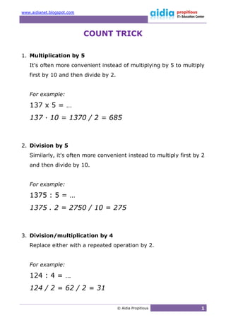 www.aidianet.blogspot.com




                            COUNT TRICK

1. Multiplication by 5
   It's often more convenient instead of multiplying by 5 to multiply
   first by 10 and then divide by 2.


   For example:

   137 x 5 = …
   137 · 10 = 1370 / 2 = 685



2. Division by 5
   Similarly, it's often more convenient instead to multiply first by 2
   and then divide by 10.


   For example:

   1375 : 5 = …
   1375 . 2 = 2750 / 10 = 275



3. Division/multiplication by 4
   Replace either with a repeated operation by 2.


   For example:

   124 : 4 = …
   124 / 2 = 62 / 2 = 31

                                       © Aidia Propitious            1
 
