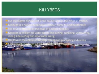 KILLYBEGS
 It is the largest fishing port in the county and on the island of Ireland.
 Killybegs is a natural deep-water harbour, home to a whitefish fleet.
 The town is situated at the head of a scenic harbour.
 Killybegs is brilliant for water sports like surfing, canoeing, windsurfing,
diving, kite-surfing and also water skiing.
 The town is the centre of the Irish fishing and processing industries.
 Fintra beach is located on the outskirts of Killybegs town

 
