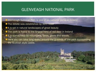 GLENVEAGH NATIONAL PARK
 Glenveagh National Park is one of six national parks in Ireland
 The estate was established by John Adair
 It is set in natural landscapes of great beauty 
 The park is home to the largest herd of red deer in Ireland
 It is surrounded by mountains, lakes, glens and woods.
 Here you can take long walks around the grounds of the park surrounding
the Scottish style castle.

 