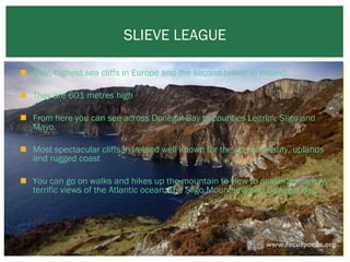 SLIEVE LEAGUE
 Sixth-highest sea cliffs in Europe and the second tallest in Ireland.
 They are 601 metres high
 From here you can see across Donegal Bay to counties Leitrim, Sligo and
Mayo.
 Most spectacular cliffs in Ireland well known for the scenic beauty, uplands
and rugged coast
 You can go on walks and hikes up the mountain to view to amazing scenery,
terrific views of the Atlantic ocean, The Sligo Mountains and Donegal Bay.
 

 
