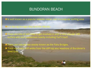 BUNDORAN BEACH
 Is well known as a popular seaside resort, and is a popular surfing area
 It is facing Donegal Bay and the Atlantic.
 There are lots of activities to get involved in and is very popular with
surfers with surf academies nearby including Turf’n’surf.
 There are natural sea stacks known as the Fairy Bridges.
 There are many cliff walks from the cliff top and seashore of Bundoran's
West End.

 