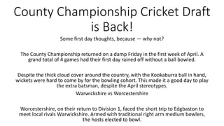 County Championship Cricket Draft
is Back!
Some first day thoughts, because — why not?
The County Championship returned on a damp Friday in the first week of April. A
grand total of 4 games had their first day rained off without a ball bowled.
Despite the thick cloud cover around the country, with the Kookaburra ball in hand,
wickets were hard to come by for the bowling cohort. This made it a good day to play
the extra batsman, despite the April stereotypes.
Warwickshire vs Worcestershire
Worcestershire, on their return to Division 1, faced the short trip to Edgbaston to
meet local rivals Warwickshire. Armed with traditional right arm medium bowlers,
the hosts elected to bowl.
 