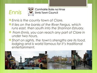 Ennis
 Ennis

is the county town of Clare.
 It lies on the banks of the River Fergus, which
runs east, then south into the Shannon Estuary.
 From Ennis, you can reach any part of Clare in
under two hours.
 Short on sights, the town's strengths are its food,
lodging and is world famous for it’s traditional
entertainment.

 