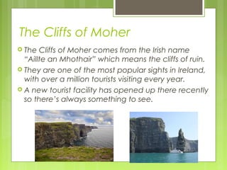 The Cliffs of Moher
 The

Cliffs of Moher comes from the Irish name
“Aillte an Mhothair” which means the cliffs of ruin.
 They are one of the most popular sights in Ireland,
with over a million tourists visiting every year.
 A new tourist facility has opened up there recently
so there’s always something to see.

 