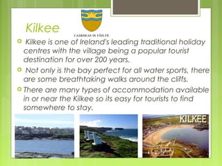 Kilkee
Kilkee is one of Ireland's leading traditional holiday
centres with the village being a popular tourist
destination for over 200 years.
 Not only is the bay perfect for all water sports, there
are some breathtaking walks around the cliffs.
 There are many types of accommodation available
in or near the Kilkee so its easy for tourists to find
somewhere to stay.


 