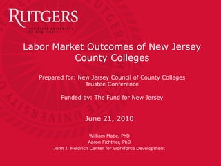 Labor Market Outcomes of New Jersey
County Colleges
Prepared for: New Jersey Council of County Colleges
Trustee Conference
Funded by: The Fund for New Jersey
June 21, 2010
William Mabe, PhD
Aaron Fichtner, PhD
John J. Heldrich Center for Workforce Development
 