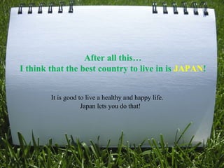 After all this… I think that the best country to live in is  JAPAN ! It is good to live a healthy and happy life. Japan lets you do that! 