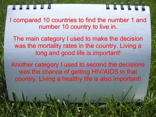 I compared 10 countries to find the number 1 and number 10 country to live in. The main category I used to make the decision was the mortality rates in the country. Living a long and good life is important! Another category I used to second the decisions was the chance of getting HIV/AIDS in that country. Living a healthy life is also important! 